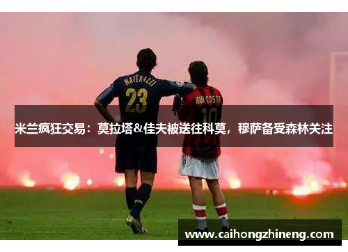 米兰疯狂交易：莫拉塔&佳夫被送往科莫，穆萨备受森林关注